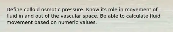 Define colloid osmotic pressure. Know its role in movement of fluid in and out of the vascular space. Be able to calculate fluid movement based on numeric values.