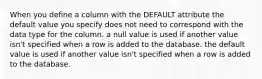 When you define a column with the DEFAULT attribute the default value you specify does not need to correspond with the data type for the column. a null value is used if another value isn't specified when a row is added to the database. the default value is used if another value isn't specified when a row is added to the database.