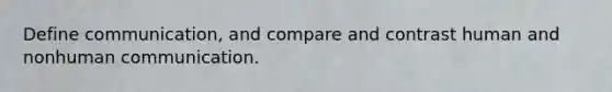 Define communication, and compare and contrast human and nonhuman communication.
