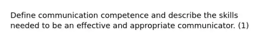 Define communication competence and describe the skills needed to be an effective and appropriate communicator. (1)