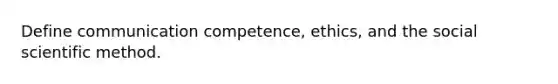 Define communication competence, ethics, and the social scientific method.