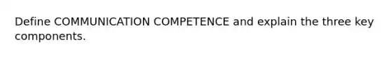 Define COMMUNICATION COMPETENCE and explain the three key components.