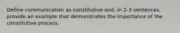 Define communication as constitutive and, in 2-3 sentences, provide an example that demonstrates the importance of the constitutive process.