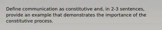 Define communication as constitutive and, in 2-3 sentences, provide an example that demonstrates the importance of the constitutive process.