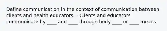 Define communication in the context of communication between clients and health educators. - Clients and educators communicate by ____ and ____ through body ____ or ____ means