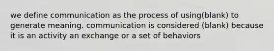 we define communication as the process of using(blank) to generate meaning. communication is considered (blank) because it is an activity an exchange or a set of behaviors