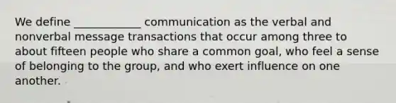 We define ____________ communication as the verbal and nonverbal message transactions that occur among three to about fifteen people who share a common goal, who feel a sense of belonging to the group, and who exert influence on one another.