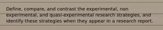 Define, compare, and contrast the experimental, non experimental, and quasi-<a href='https://www.questionai.com/knowledge/kD5GeV2lsd-experimental-research' class='anchor-knowledge'>experimental research</a> strategies, and identify these strategies when they appear in a research report.