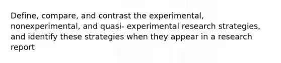 Define, compare, and contrast the experimental, nonexperimental, and quasi- experimental research strategies, and identify these strategies when they appear in a research report