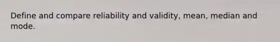 Define and compare reliability and validity, mean, median and mode.