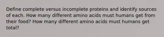 Define complete versus incomplete proteins and identify sources of each. How many different amino acids must humans get from their food? How many different amino acids must humans get total?