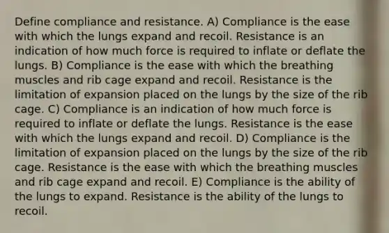 Define compliance and resistance. A) Compliance is the ease with which the lungs expand and recoil. Resistance is an indication of how much force is required to inflate or deflate the lungs. B) Compliance is the ease with which the breathing muscles and rib cage expand and recoil. Resistance is the limitation of expansion placed on the lungs by the size of the rib cage. C) Compliance is an indication of how much force is required to inflate or deflate the lungs. Resistance is the ease with which the lungs expand and recoil. D) Compliance is the limitation of expansion placed on the lungs by the size of the rib cage. Resistance is the ease with which the breathing muscles and rib cage expand and recoil. E) Compliance is the ability of the lungs to expand. Resistance is the ability of the lungs to recoil.