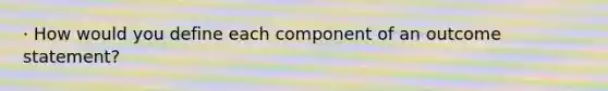 · How would you define each component of an outcome statement?