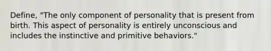 Define, "The only component of personality that is present from birth. This aspect of personality is entirely unconscious and includes the instinctive and primitive behaviors."