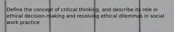 Define the concept of critical thinking, and describe its role in ethical decision-making and resolving ethical dilemmas in social work practice