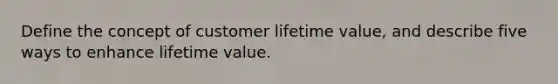 Define the concept of customer lifetime value, and describe five ways to enhance lifetime value.