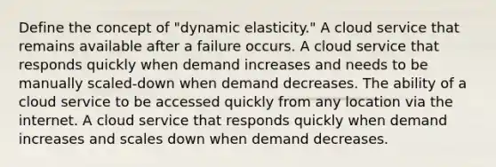 Define the concept of "dynamic elasticity." A cloud service that remains available after a failure occurs. A cloud service that responds quickly when demand increases and needs to be manually scaled-down when demand decreases. The ability of a cloud service to be accessed quickly from any location via the internet. A cloud service that responds quickly when demand increases and scales down when demand decreases.