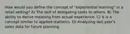 How would you define the concept of "experiential learning" in a retail setting? A) The skill of delegating tasks to others. B) The ability to derive meaning from actual experience. C) It is a concept similar to applied statistics. D) Analyzing last year's sales data for future planning.