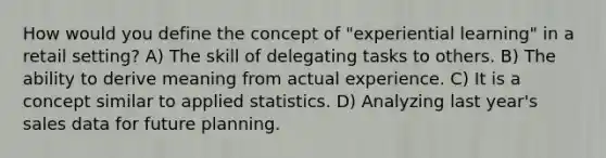 How would you define the concept of "experiential learning" in a retail setting? A) The skill of delegating tasks to others. B) The ability to derive meaning from actual experience. C) It is a concept similar to applied statistics. D) Analyzing last year's sales data for future planning.