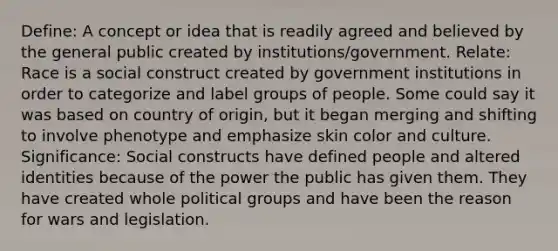 Define: A concept or idea that is readily agreed and believed by the general public created by institutions/government. Relate: Race is a social construct created by government institutions in order to categorize and label groups of people. Some could say it was based on country of origin, but it began merging and shifting to involve phenotype and emphasize skin color and culture. Significance: Social constructs have defined people and altered identities because of the power the public has given them. They have created whole political groups and have been the reason for wars and legislation.