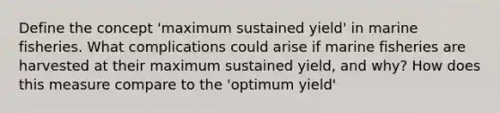 Define the concept 'maximum sustained yield' in marine fisheries. What complications could arise if marine fisheries are harvested at their maximum sustained yield, and why? How does this measure compare to the 'optimum yield'