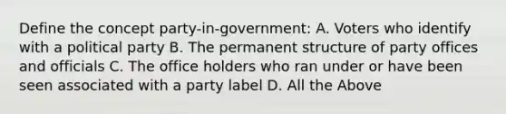 Define the concept party-in-government: A. Voters who identify with a political party B. The permanent structure of party offices and officials C. The office holders who ran under or have been seen associated with a party label D. All the Above