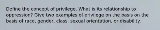 Define the concept of privilege. What is its relationship to oppression? Give two examples of privilege on the basis on the basis of race, gender, class, sexual orientation, or disability.