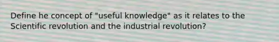 Define he concept of "useful knowledge" as it relates to the Scientific revolution and the industrial revolution?