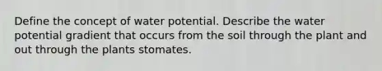 Define the concept of water potential. Describe the water potential gradient that occurs from the soil through the plant and out through the plants stomates.