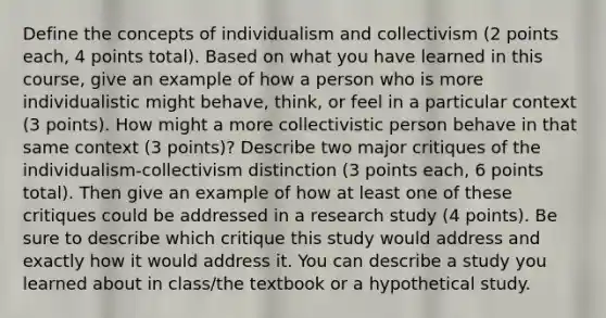 Define the concepts of individualism and collectivism (2 points each, 4 points total). Based on what you have learned in this course, give an example of how a person who is more individualistic might behave, think, or feel in a particular context (3 points). How might a more collectivistic person behave in that same context (3 points)? Describe two major critiques of the individualism-collectivism distinction (3 points each, 6 points total). Then give an example of how at least one of these critiques could be addressed in a research study (4 points). Be sure to describe which critique this study would address and exactly how it would address it. You can describe a study you learned about in class/the textbook or a hypothetical study.