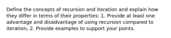 Define the concepts of recursion and iteration and explain how they differ in terms of their properties: 1. Provide at least one advantage and disadvantage of using recursion compared to iteration, 2. Provide examples to support your points.