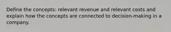 Define the concepts: relevant revenue and relevant costs and explain how the concepts are connected to decision-making in a company.