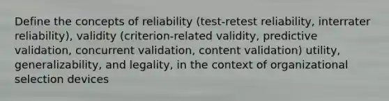 Define the concepts of reliability (test-retest reliability, interrater reliability), validity (criterion-related validity, predictive validation, concurrent validation, content validation) utility, generalizability, and legality, in the context of organizational selection devices