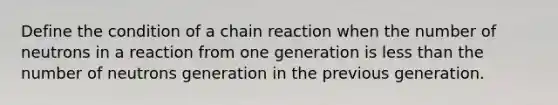 Define the condition of a chain reaction when the number of neutrons in a reaction from one generation is less than the number of neutrons generation in the previous generation.