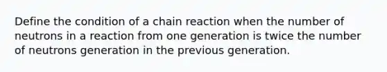 Define the condition of a chain reaction when the number of neutrons in a reaction from one generation is twice the number of neutrons generation in the previous generation.