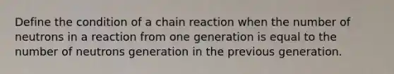 Define the condition of a chain reaction when the number of neutrons in a reaction from one generation is equal to the number of neutrons generation in the previous generation.