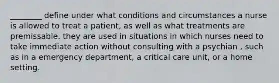 ________ define under what conditions and circumstances a nurse is allowed to treat a patient, as well as what treatments are premissable. they are used in situations in which nurses need to take immediate action without consulting with a psychian , such as in a emergency department, a critical care unit, or a home setting.