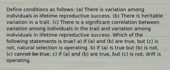 Define conditions as follows: (a) There is variation among individuals in lifetime reproductive success. (b) There is heritable variation in a trait. (c) There is a significant correlation between variation among individuals in the trait and variation among individuals in lifetime reproductive success. Which of the following statements is true? a) If (a) and (b) are true, but (c) is not, natural selection is operating. b) If (a) is true but (b) is not, (c) cannot be true. c) If (a) and (b) are true, but (c) is not, drift is operating.