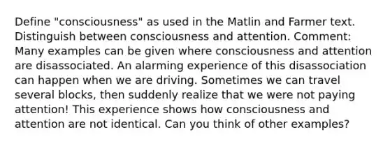 Define "consciousness" as used in the Matlin and Farmer text. Distinguish between consciousness and attention. Comment: Many examples can be given where consciousness and attention are disassociated. An alarming experience of this disassociation can happen when we are driving. Sometimes we can travel several blocks, then suddenly realize that we were not paying attention! This experience shows how consciousness and attention are not identical. Can you think of other examples?