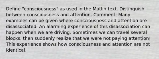 Define "consciousness" as used in the Matlin text. Distinguish between consciousness and attention. Comment: Many examples can be given where consciousness and attention are disassociated. An alarming experience of this disassociation can happen when we are driving. Sometimes we can travel several blocks, then suddenly realize that we were not paying attention! This experience shows how consciousness and attention are not identical.