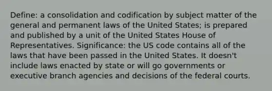 Define: a consolidation and codification by subject matter of the general and permanent laws of the United States; is prepared and published by a unit of the United States House of Representatives. Significance: the US code contains all of the laws that have been passed in the United States. It doesn't include laws enacted by state or will go governments or executive branch agencies and decisions of the federal courts.