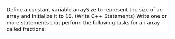 Define a constant variable arraySize to represent the size of an array and initialize it to 10. (Write C++ Statements) Write one or more statements that perform the following tasks for an array called fractions: