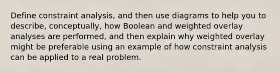 Define constraint analysis, and then use diagrams to help you to describe, conceptually, how Boolean and weighted overlay analyses are performed, and then explain why weighted overlay might be preferable using an example of how constraint analysis can be applied to a real problem.