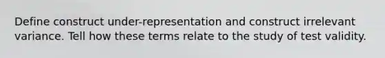 Define construct under-representation and construct irrelevant variance. Tell how these terms relate to the study of test validity.