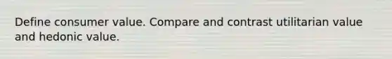 Define consumer value. Compare and contrast utilitarian value and hedonic value.