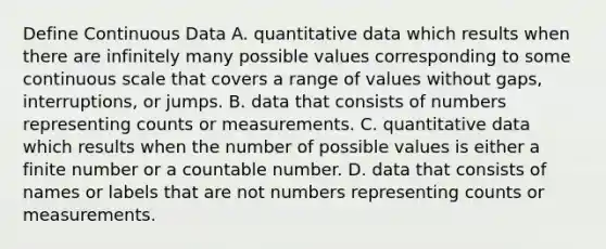 Define Continuous Data A. quantitative data which results when there are infinitely many possible values corresponding to some continuous scale that covers a range of values without gaps, interruptions, or jumps. B. data that consists of numbers representing counts or measurements. C. quantitative data which results when the number of possible values is either a finite number or a countable number. D. data that consists of names or labels that are not numbers representing counts or measurements.