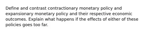 Define and contrast contractionary monetary policy and expansionary monetary policy and their respective economic outcomes. Explain what happens if the effects of either of these policies goes too far.