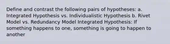 Define and contrast the following pairs of hypotheses: a. Integrated Hypothesis vs. Individualistic Hypothesis b. Rivet Model vs. Redundancy Model Integrated Hypothesis: If something happens to one, something is going to happen to another