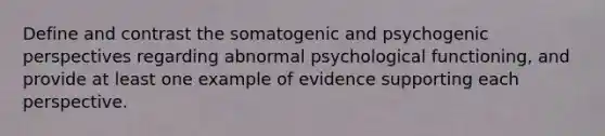 Define and contrast the somatogenic and psychogenic perspectives regarding abnormal psychological functioning, and provide at least one example of evidence supporting each perspective.