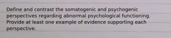 Define and contrast the somatogenic and psychogenic perspectives regarding abnormal psychological functioning. Provide at least one example of evidence supporting each perspective.